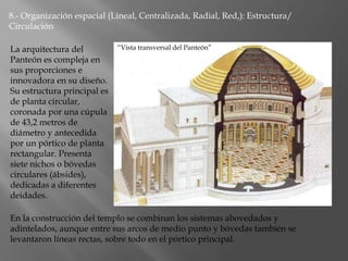 8.- Organización espacial (Lineal, Centralizada, Radial, Red,): Estructura/
Circulación
La arquitectura del
Panteón es compleja en
sus proporciones e
innovadora en su diseño.
Su estructura principal es
de planta circular,
coronada por una cúpula
de 43,2 metros de
diámetro y antecedida
por un pórtico de planta
rectangular. Presenta
siete nichos o bóvedas
circulares (ábsides),
dedicadas a diferentes
deidades.
En la construcción del templo se combinan los sistemas abovedados y
adintelados, aunque entre sus arcos de medio punto y bóvedas también se
levantaron líneas rectas, sobre todo en el pórtico principal.
“Vista transversal del Panteón”
 