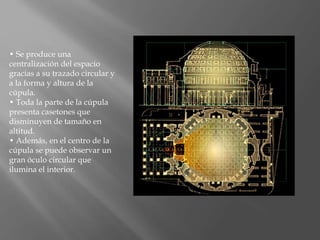 • Se produce una
centralización del espacio
gracias a su trazado circular y
a la forma y altura de la
cúpula.
• Toda la parte de la cúpula
presenta casetones que
disminuyen de tamaño en
altitud.
• Además, en el centro de la
cúpula se puede observar un
gran óculo circular que
ilumina el interior.
 