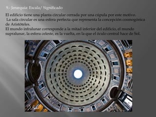 9.- Jerarquía: Escala/ Significado
El edificio tiene una planta circular cerrada por una cúpula por este motivo.
La sala circular es una esfera perfecta que representa la concepción cosmogónica
de Aristóteles.
El mundo infralunar corresponde a la mitad inferior del edificio, el mundo
supralunar, la esfera celeste, es la vuelta, en la que el óculo central hace de Sol.
 