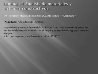 10.- Recursos: Medios disponibles, ¿Cuánto tiempo?, ¿Arquitecto?
Arquitecto: Apolodoro de Damasco
-Aproximadamente, a finales del año 118 Adriano mandó construir, sobre los
cimientos del templo arrasado por el fuego, y en nombre de Agrippa, un nuevo
templo
- Se construyó aproximadamente en el año 125 D.C.
 