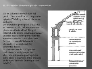 11.- Materiales: Materiales para la construcción
Las 16 columnas monolíticas del
pórtico fueron realizadas con granito
egipcio, Pórfido, y mármol blanco en
las bases.
Los materiales principales utilizados
en la construcción del templo fueron la
piedra de sillería, el ladrillo, y el
mármol, éste último serviría para crear
una rica decoración y para cubrir las
zonas más nobles, como el mármol
Pavonazzetto o el Giallo Antico
utilizado en los nichos de los
diferentes dioses.
La construcción de la Cúpula se
realizó con hormigón que fue
aligerado utilizando piedra pómez
como árido y el grueso anillo murario
es de opera latericia (hormigón con
ladrillo)
 