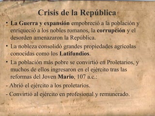 Crisis de la República
• La Guerra y expansión empobreció a la población y
enriqueció a los nobles romanos, la corrupción y el
desorden amenazaron la República.
• La nobleza consolidó grandes propiedades agrícolas
conocidas como los Latifundios.
• La población más pobre se convirtió en Proletarios, y
muchos de ellos ingresaron en el ejército tras las
reformas del Joven Mario, 107 a.c.:
- Abrió el ejército a los proletarios.
- Convirtió al ejército en profesional y remunerado.
 