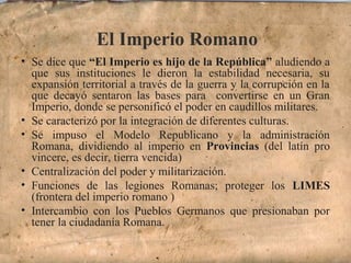 El Imperio Romano
• Se dice que “El Imperio es hijo de la República” aludiendo a
que sus instituciones le dieron la estabilidad necesaria, su
expansión territorial a través de la guerra y la corrupción en la
que decayó sentaron las bases para convertirse en un Gran
Imperio, donde se personificó el poder en caudillos militares.
• Se caracterizó por la integración de diferentes culturas.
• Se impuso el Modelo Republicano y la administración
Romana, dividiendo al imperio en Provincias (del latín pro
vincere, es decir, tierra vencida)
• Centralización del poder y militarización.
• Funciones de las legiones Romanas; proteger los LIMES
(frontera del imperio romano )
• Intercambio con los Pueblos Germanos que presionaban por
tener la ciudadanía Romana.
 