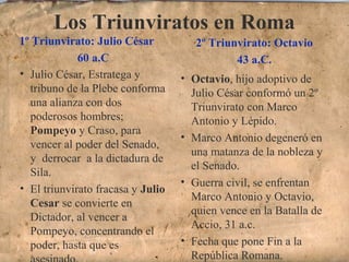 Los Triunviratos en Roma
1º Triunvirato: Julio César
60 a.C
2º Triunvirato: Octavio
43 a.C.
• Julio César, Estratega y
tribuno de la Plebe conforma
una alianza con dos
poderosos hombres;
Pompeyo y Craso, para
vencer al poder del Senado,
y derrocar a la dictadura de
Sila.
• El triunvirato fracasa y Julio
Cesar se convierte en
Dictador, al vencer a
Pompeyo, concentrando el
poder, hasta que es
• Octavio, hijo adoptivo de
Julio César conformó un 2º
Triunvirato con Marco
Antonio y Lépido.
• Marco Antonio degeneró en
una matanza de la nobleza y
el Senado.
• Guerra civil, se enfrentan
Marco Antonio y Octavio,
quien vence en la Batalla de
Accio, 31 a.c.
• Fecha que pone Fin a la
República Romana.
 
