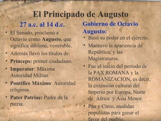 El Principado de Augusto
27 a.c. al 14 d.c. Gobierno de Octavio
Augusto:• El Senado, proclamó a
Octavio como Augusto, que
significa sublime, venerable.
• Además llevó los títulos de:
• Princeps: primer ciudadano.
• Imperator: Máxima
Autoridad Militar.
• Pontífice Máximo: Autoridad
religiosa.
• Pater Patriae: Padre de la
patria.
• Basó su poder en el ejército.
• Mantuvo la apariencia de
República, y las
Magistraturas.
• Fue el inicio del periodo de
la PAX ROMANA y la
ROMANIZACION, es decir,
la extensión cultural del
Imperio por Europa, Norte
de África y Asia Menor.
• Pan y Circo, medidas
populistas para ganar el
favor del pueblo.
 