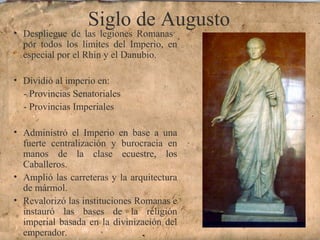 Siglo de Augusto
• Despliegue de las legiones Romanas
por todos los límites del Imperio, en
especial por el Rhin y el Danubio.
• Dividió al imperio en:
- Provincias Senatoriales
- Provincias Imperiales
• Administró el Imperio en base a una
fuerte centralización y burocracia en
manos de la clase ecuestre, los
Caballeros.
• Amplió las carreteras y la arquitectura
de mármol.
• Revalorizó las instituciones Romanas e
instauró las bases de la religión
imperial basada en la divinización del
emperador.
 