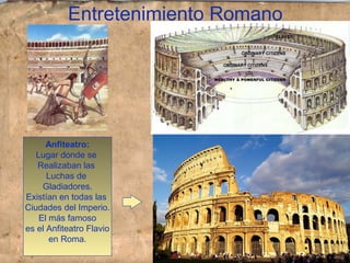 Entretenimiento Romano
Anfiteatro:
Lugar donde se
Realizaban las
Luchas de
Gladiadores.
Existían en todas las
Ciudades del Imperio.
El más famoso
es el Anfiteatro Flavio
en Roma.
 