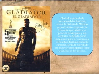 Gladiador; película de
intencionalidad histórica,
retrata la historia de Máximo,
general militar originario de
Hispania, que debido a su
posición privilegiada y sus
atributos es elegido por el
Emperador para ser su sucesor,
el heredero legítimo decide lo
contrario, termina convertido
en Esclavo y participando como
Gladiador en los coliseos.
 