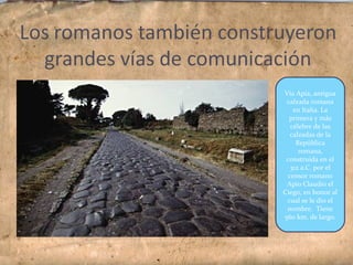 Vía Apia, antigua
calzada romana
en Italia. La
primera y más
célebre de las
calzadas de la
República
romana,
construida en el
312 a.C. por el
censor romano
Apio Claudio el
Ciego, en honor al
cual se le dio el
nombre. Tiene
560 km. de largo.
 
