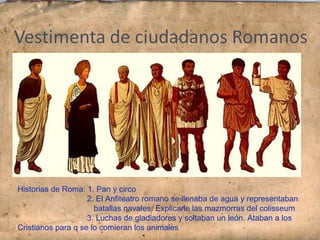 Historias de Roma: 1. Pan y circo
2. El Anfiteatro romano se llenaba de agua y representaban
batallas navales. Explicarle las mazmorras del colisseum
3. Luchas de gladiadores y soltaban un león. Ataban a los
Cristianos para q se lo comieran los animales
 