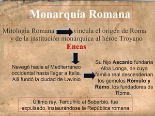 Mitología Romana vincula el origen de Roma
y de la institución monárquica al héroe Troyano
Eneas
Monarquía Romana
Navegó hacia el Mediterráneo
occidental hasta llegar a Italia.
Allí fundó la ciudad de Lavinio
Su hijo Ascanio fundaría
Alba Longa, de cuya
familia real descenderían
los gemelos Rómulo y
Remo, los fundadores de
Roma.
Último rey, Tarquinio el Soberbio, fue
expulsado, instaurándose la República romana
 