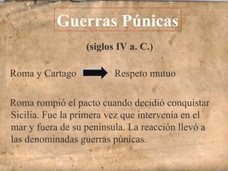 (siglos IV a. C.)
Roma y Cartago Respeto mutuo
Roma rompió el pacto cuando decidió conquistar
Sicilia. Fue la primera vez que intervenía en el
mar y fuera de su península. La reacción llevó a
las denominadas guerras púnicas.
Guerras Púnicas
 