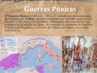 2ª Guerra Púnica: (218 a. C.- 201 a. C.) estalló por la destrucción
de Sagunto por Aníbal, general cartaginés que después atravesó los
Pirineos y los Alpes con elefantes. Finalmente fue vencido por los
romanos en la batalla de Zama. Se extendió el escenario de batalla a
la península Hispánica y el norte de África, así como a los reinos
helenísticos.
Guerras Púnicas
 