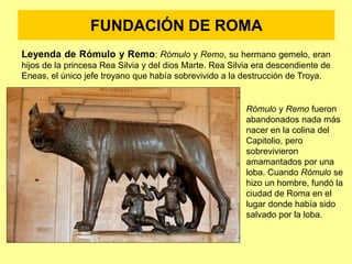 FUNDACIÓN DE ROMA
Leyenda de Rómulo y Remo: Rómulo y Remo, su hermano gemelo, eran
hijos de la princesa Rea Silvia y del dios Marte. Rea Silvia era descendiente de
Eneas, el único jefe troyano que había sobrevivido a la destrucción de Troya.
Rómulo y Remo fueron
abandonados nada más
nacer en la colina del
Capitolio, pero
sobrevivieron
amamantados por una
loba. Cuando Rómulo se
hizo un hombre, fundó la
ciudad de Roma en el
lugar donde había sido
salvado por la loba.
 