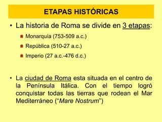 ETAPAS HISTÓRICAS
• La historia de Roma se divide en 3 etapas:
Monarquía (753-509 a.c.)
República (510-27 a.c.)
Imperio (27 a.c.-476 d.c.)
• La ciudad de Roma esta situada en el centro de
la Península Itálica. Con el tiempo logró
conquistar todas las tierras que rodean el Mar
Mediterráneo (“Mare Nostrum”)
 