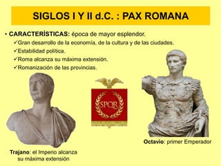 SIGLOS I Y II d.C. : PAX ROMANA
• CARACTERÍSTICAS: época de mayor esplendor.
Gran desarrollo de la economía, de la cultura y de las ciudades.
Estabilidad política.
Roma alcanza su máxima extensión.
Romanización de las provincias.
Octavio: primer Emperador
Trajano: el Imperio alcanza
su máxima extensión
 