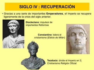 SIGLO IV : RECUPERACIÓN
• Gracias a una serie de importantes Emperadores, el Imperio se recupera
ligeramente de la crisis del siglo anterior.
Diocleciano: impulsor de
importantes Reformas
Constantino: tolera el
cristianismo (Edicto de Milán)
Teodosio: divide el Imperio en 2;
Cristianismo Religión Oficial
 