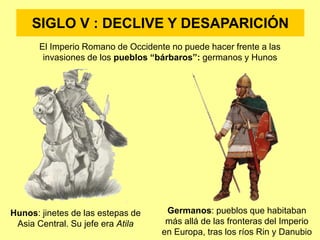 SIGLO V : DECLIVE Y DESAPARICIÓN
El Imperio Romano de Occidente no puede hacer frente a las
invasiones de los pueblos “bárbaros”: germanos y Hunos
Hunos: jinetes de las estepas de
Asia Central. Su jefe era Atila
Germanos: pueblos que habitaban
más allá de las fronteras del Imperio
en Europa, tras los ríos Rin y Danubio
 