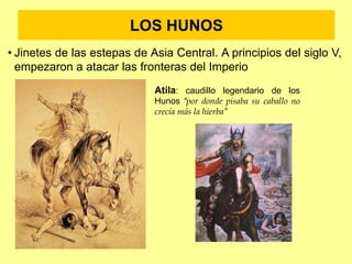 LOS HUNOS
• Jinetes de las estepas de Asia Central. A principios del siglo V,
empezaron a atacar las fronteras del Imperio
Atila: caudillo legendario de los
Hunos “por donde pisaba su caballo no
crecía más la hierba”
 