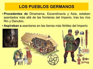 LOS PUEBLOS GERMANOS
• Procedentes de Dinamarca, Escandinavia y Asia, estaban
asentados más allá de las fronteras del Imperio, tras los ríos
Rin y Danubio.
• Aspiraban a asentarse en las tierras más fértiles del Imperio
 