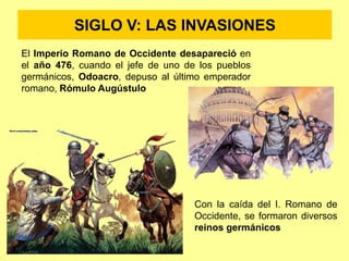 SIGLO V: LAS INVASIONES
El Imperio Romano de Occidente desapareció en
el año 476, cuando el jefe de uno de los pueblos
germánicos, Odoacro, depuso al último emperador
romano, Rómulo Augústulo
Con la caída del I. Romano de
Occidente, se formaron diversos
reinos germánicos
 