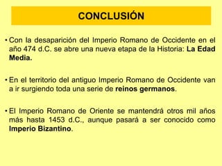 CONCLUSIÓN
• Con la desaparición del Imperio Romano de Occidente en el
año 474 d.C. se abre una nueva etapa de la Historia: La Edad
Media.
• En el territorio del antiguo Imperio Romano de Occidente van
a ir surgiendo toda una serie de reinos germanos.
• El Imperio Romano de Oriente se mantendrá otros mil años
más hasta 1453 d.C., aunque pasará a ser conocido como
Imperio Bizantino.
 