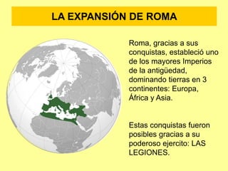 LA EXPANSIÓN DE ROMA
Roma, gracias a sus
conquistas, estableció uno
de los mayores Imperios
de la antigüedad,
dominando tierras en 3
continentes: Europa,
África y Asia.
Estas conquistas fueron
posibles gracias a su
poderoso ejercito: LAS
LEGIONES.
 