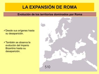 LA EXPANSIÓN DE ROMA
Evolución de los territorios dominados por Roma
Desde sus orígenes hasta
su desaparición.
También se observa la
evolución del Imperio
Bizantino hasta su
desaparición.
 