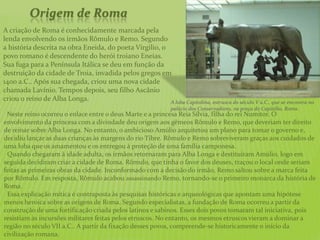 A criação de Roma é conhecidamente marcada pela
lenda envolvendo os irmãos Rômulo e Remo. Segundo
a história descrita na obra Eneida, do poeta Virgilio, o
povo romano é descendente do herói troiano Eneias.
Sua fuga para a Península Itálica se deu em função da
destruição da cidade de Troia, invadida pelos gregos em
1400 a.C.. Após sua chegada, criou uma nova cidade
chamada Lavínio. Tempos depois, seu filho Ascânio
criou o reino de Alba Longa.
Origem de Roma
Neste reino ocorreu o enlace entre o deus Marte e a princesa Reia Sílvia, filha do rei Numitor. O
envolvimento da princesa com a divindade deu origem aos gêmeos Rômulo e Remo, que deveriam ter direito
de reinar sobre Alba Longa. No entanto, o ambicioso Amúlio arquitetou um plano para tomar o governo e,
decidiu lançar as duas crianças às margens do rio Tibre. Rômulo e Remo sobreviveram graças aos cuidados de
uma loba que os amamentou e os entregou à proteção de uma família camponesa.
Quando chegaram à idade adulta, os irmãos retornaram para Alba Longa e destituíram Amúlio, logo em
seguida decidiram criar a cidade de Roma. Rômulo, que tinha o favor dos deuses, traçou o local onde seriam
feitas as primeiras obras da cidade. Inconformado com a decisão do irmão, Remo saltou sobre a marca feita
por Rômulo. Em resposta, Rômulo acabou assassinando Remo, tornando-se o primeiro monarca da história de
Roma.
Essa explicação mítica é contraposta às pesquisas históricas e arqueológicas que apontam uma hipótese
menos heroica sobre as origens de Roma. Segundo especialistas, a fundação de Roma ocorreu a partir da
construção de uma fortificação criada pelos latinos e sabinos. Esses dois povos tomaram tal iniciativa, pois
resistiam às incursões militares feitas pelos etruscos. No entanto, os mesmos etruscos vieram a dominar a
região no século VII a.C.. A partir da fixação desses povos, compreende-se historicamente o início da
civilização romana.
A loba Capitolina, estrusca do século V a.C., que se encontra no
palácio dos Conservadores, na praça do Capitólio, Roma.
 