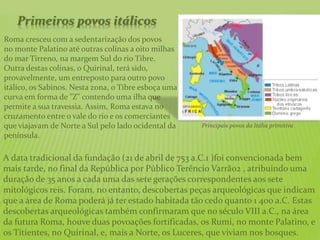 Primeiros povos itálicos
Roma cresceu com a sedentarização dos povos
no monte Palatino até outras colinas a oito milhas
do mar Tirreno, na margem Sul do rio Tibre.
Outra destas colinas, o Quirinal, terá sido,
provavelmente, um entreposto para outro povo
itálico, os Sabinos. Nesta zona, o Tibre esboça uma
curva em forma de "Z" contendo uma ilha que
permite a sua travessia. Assim, Roma estava no
cruzamento entre o vale do rio e os comerciantes
que viajavam de Norte a Sul pelo lado ocidental da
península.
A data tradicional da fundação (21 de abril de 753 a.C.1 )foi convencionada bem
mais tarde, no final da República por Público Terêncio Varrão2 , atribuindo uma
duração de 35 anos a cada uma das sete gerações correspondentes aos sete
mitológicos reis. Foram, no entanto, descobertas peças arqueológicas que indicam
que a área de Roma poderá já ter estado habitada tão cedo quanto 1 400 a.C. Estas
descobertas arqueológicas também confirmaram que no século VIII a.C., na área
da futura Roma, houve duas povoações fortificadas, os Rumi, no monte Palatino, e
os Titientes, no Quirinal, e, mais a Norte, os Luceres, que viviam nos bosques.
Principais povos da Itália primitiva
 