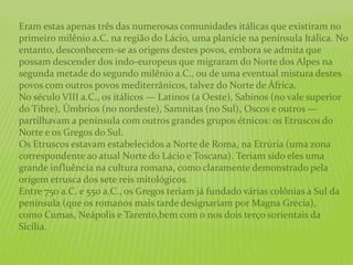 Eram estas apenas três das numerosas comunidades itálicas que existiram no
primeiro milênio a.C. na região do Lácio, uma planície na península Itálica. No
entanto, desconhecem-se as origens destes povos, embora se admita que
possam descender dos indo-europeus que migraram do Norte dos Alpes na
segunda metade do segundo milênio a.C., ou de uma eventual mistura destes
povos com outros povos mediterrânicos, talvez do Norte de África.
No século VIII a.C., os itálicos — Latinos (a Oeste), Sabinos (no vale superior
do Tibre), Úmbrios (no nordeste), Samnitas (no Sul), Oscos e outros —
partilhavam a península com outros grandes grupos étnicos: os Etruscos do
Norte e os Gregos do Sul.
Os Etruscos estavam estabelecidos a Norte de Roma, na Etrúria (uma zona
correspondente ao atual Norte do Lácio e Toscana). Teriam sido eles uma
grande influência na cultura romana, como claramente demonstrado pela
origem etrusca dos sete reis mitológicos.
Entre 750 a.C. e 550 a.C., os Gregos teriam já fundado várias colônias a Sul da
península (que os romanos mais tarde designariam por Magna Grécia),
como Cumas, Neápolis e Tarento,bem com o nos dois terço sorientais da
Sicília.
 