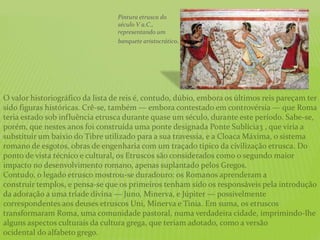 O valor historiográfico da lista de reis é, contudo, dúbio, embora os últimos reis pareçam ter
sido figuras históricas. Crê-se, também — embora contestado em controvérsia — que Roma
teria estado sob influência etrusca durante quase um século, durante este período. Sabe-se,
porém, que nestes anos foi construída uma ponte designada Ponte Sublícia3 , que viria a
substituir um baixio do Tibre utilizado para a sua travessia, e a Cloaca Máxima, o sistema
romano de esgotos, obras de engenharia com um traçado típico da civilização etrusca. Do
ponto de vista técnico e cultural, os Etruscos são considerados como o segundo maior
impacto no desenvolvimento romano, apenas suplantado pelos Gregos.
Contudo, o legado etrusco mostrou-se duradouro: os Romanos aprenderam a
construir templos, e pensa-se que os primeiros tenham sido os responsáveis pela introdução
da adoração a uma tríade divina — Juno, Minerva, e Júpiter — possivelmente
correspondentes aos deuses etruscos Uni, Minerva e Tinia. Em suma, os etruscos
transformaram Roma, uma comunidade pastoral, numa verdadeira cidade, imprimindo-lhe
alguns aspectos culturais da cultura grega, que teriam adotado, como a versão
ocidental do alfabeto grego.
Pintura etrusca do
século V a.C.,
representando um
banquete aristocrático.
 