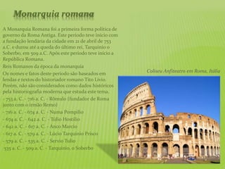 Monarquia romana
A Monarquia Romana foi a primeira forma política de
governo da Roma Antiga. Este período teve início com
a fundação lendária da cidade em 21 de abril de 753
a.C. e durou até a queda do último rei, Tarquinio o
Soberbo, em 509 a.C. Após este período teve início a
República Romana.
Reis Romanos da época da monarquia
Os nomes e fatos deste período são baseados em
lendas e textos do historiador romano Tito Lívio.
Porém, não são considerados como dados históricos
pela historiografia moderna que estuda este tema.
- 753 a. C. - 716 a. C. - Rômulo (fundador de Roma
junto com o irmão Remo)
- 716 a. C. - 674 a. C. - Numa Pompilio
- 674 a. C. - 642 a. C. - Túlio Hostilio
- 642 a. C. - 617 a. C. - Anco Marcio
- 617 a. C. - 579 a. C. - Lúcio Tarquinio Prisco
- 579 a. C. - 535 a. C. - Servio Tulio
-535 a. C. - 509 a. C. - Tarquinio, o Soberbo
Coliseu Anfiteatro em Roma, Itália
 