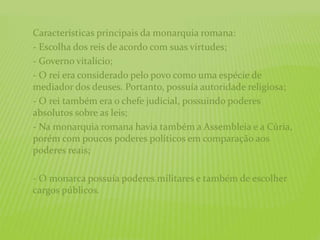 Características principais da monarquia romana:
- Escolha dos reis de acordo com suas virtudes;
- Governo vitalício;
- O rei era considerado pelo povo como uma espécie de
mediador dos deuses. Portanto, possuía autoridade religiosa;
- O rei também era o chefe judicial, possuindo poderes
absolutos sobre as leis;
- Na monarquia romana havia também a Assembleia e a Cúria,
porém com poucos poderes políticos em comparação aos
poderes reais;
- O monarca possuía poderes militares e também de escolher
cargos públicos.
 