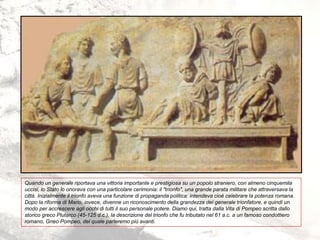 Quando un generale riportava una vittoria importante e prestigiosa su un popolo straniero, con almeno cinquemila
uccisi, lo Stato lo onorava con una particolare cerimonia: il "trionfo", una grande parata militare che attraversava la
città. Inizialmente il trionfo aveva una funzione di propaganda politica: intendeva cioè celebrare la potenza romana.
Dopo la riforma di Mario, invece, divenne un riconoscimento della grandezza del generale trionfatore, e quindi un
modo per accrescere agli occhi di tutti il suo personale potere. Diamo qui, tratta dalla Vita di Pompeo scritta dallo
storico greco Plutarco (45-125 d.c.), la descrizione del trionfo che fu tributato nel 61 a.c. a un famoso condottiero
romano, Gneo Pompeo, del quale parleremo più avanti.
 