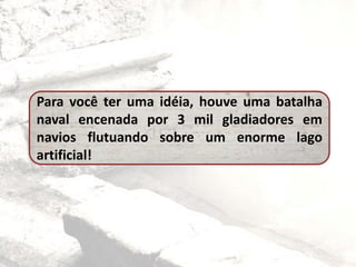 Para você ter uma idéia, houve uma batalha
naval encenada por 3 mil gladiadores em
navios flutuando sobre um enorme lago
artificial!
 