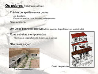 Os pobres (trabalhadores livres)
Prédios de apartamentos (insulae)
Sem cozinha
Um único banheiro coletivo (vários assentos dispostos em um semi-círculo)
Ruas estreitas e empoeiradas
Não havia esgoto
•Até 5 andares
•Pequenos quartos, onde dormiam várias pessoas
•Confusão e engarrafamento de carroças e animais
Casa de plebeu
Banheiro coletivo
 