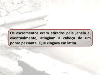 Os excrementos eram atirados pela janela e,
eventualmente, atingiam a cabeça de um
pobre passante. Que xingava em latim.
 