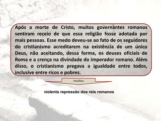 Após a morte de Cristo, muitos governantes romanos
sentiram receio de que essa religião fosse adotada por
mais pessoas. Esse medo deveu-se ao fato de os seguidores
do cristianismo acreditarem na existência de um único
Deus, não aceitando, dessa forma, os deuses oficiais de
Roma e a crença na divindade do imperador romano. Além
disso, o cristianismo pregava a igualdade entre todos,
inclusive entre ricos e pobres.
resultou
violenta repressão dos reis romanos
 
