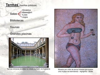 Termas (banhos públicos)
Salas
Bibliotecas
Saunas
Grandes piscinas
•Ginástica
•Massagem
•Lutas
•Jogos
Termas romanas situadas na cidade de Bath, na Inglaterra Mosaico em chão de terma romana que mostra
uma mulher se exercitando – Agrigento - Sicilia
 