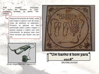 Sinal mosaico, encontrado
no banho de Sabratha, na Líbia,
mostrando sandálias de banho, três
STRIGILS
Pequena ferramenta de metal, usada
para raspar a sujeira e suor do corpo,
antes do existirem os sabonetes.
Primeiro se aplicava um óleo
perfumado sobre a pele e depois a
pessoa raspava a sujeira com este
instrumento. As pessoas mais ricas
tinha escravos que faziam isso por
ela.
SALVOM LAVISSE
"Um banho é bom para
você"
Roman strigiles from the 1. century b.C.,
 