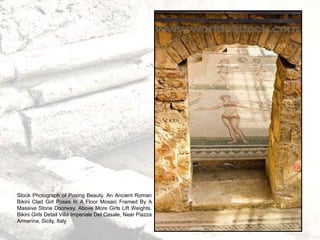 Stock Photograph of Posing Beauty. An Ancient Roman
Bikini Clad Girl Poses In A Floor Mosaic Framed By A
Massive Stone Doorway. Above More Girls Lift Weights.
Bikini Girls Detail Villa Imperiale Del Casale, Near Piazza
Armerina, Sicily, Italy
 