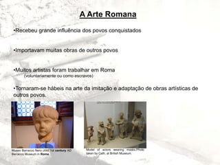 A Arte Romana
•Recebeu grande influência dos povos conquistados
•Importavam muitas obras de outros povos
•Muitos artistas foram trabalhar em Roma
(voluntariamente ou como escravos)
•Tornaram-se hábeis na arte da imitação e adaptação de obras artísticas de
outros povos.
Museo Barracco Nero child 1st century AD
Barracco Museum in Rome
Model of actors wearing masks.Photo
taken by Cath, at British Museum.
 