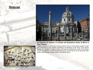 La Colonna di Traiano e la Chiesa del Santissimo Nome di Maria al
Foro Traiano.
Trajan's Column is a monument in Rome raised in honour of the Roman emperor Trajan
and constructed by the architect Apollodorus of Damascus at the order of the Roman
Senate. It is located in Trajan's Forum, built near the Quirinal Hill, north of the Roman
Forum. Completed in 113, the freestanding column is most famous for its spiral bas relief,
which commemorates Trajan's victory in the Dacian Wars.
Relief panel showing the emperor Trajan
Relevos
 