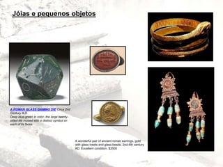 A ROMAN GLASS GAMING DIE Circa 2nd
Century A.D.
Deep blue-green in color, the large twenty-
sided die incised with a distinct symbol on
each of its faces
Jóias e pequenos objetos
A wonderful pair of ancient roman earrings, gold
with glass insets and glass beads. 2nd-4th century
AD. Excellent condition. $3500
 