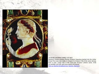 10-05-06/ 6 ROMAN CAMEO 1ST BCE
Sardonix Cameo showing Roman Emperor Augustus,inserted into the Lothar
Cross.The cross was made in Cologne for Emperor Otto III.Its name derives
from a rock- crystal also in the cross,with Emperor Lothar's name. H:50
cm,wooden core with gold,silver,pearls and stones.
Dom zu Aachen,Schatzkammer, Aachen, Germany
 