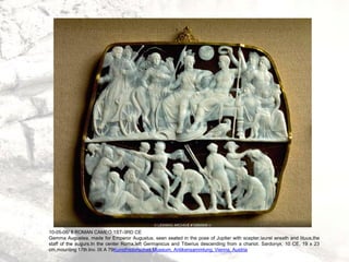 10-05-06/ 8 ROMAN CAMEO 1ST-3RD CE
Gemma Augustea, made for Emperor Augustus, seen seated in the pose of Jupiter with scepter,laurel wreath and lituus,the
staff of the augurs.In the center Roma,left Germanicus and Tiberius descending from a chariot. Sardonyx, 10 CE, 19 x 23
cm,mounting 17th.Inv. IX A 79Kunsthistorisches Museum, Antikensammlung, Vienna, Austria
 