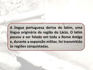 A língua portuguesa deriva do latim, uma
língua originária da região do Lácio. O latim
passou a ser falado em toda a Roma Antiga
e, durante a expansão militar, foi transmitido
às regiões conquistadas.
 
