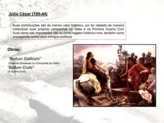 Suas contribuições são de imenso valor histórico, por ter relatado de maneira
meticulosa suas próprias campanhas na Gália e na Primeira Guerra Civil.
Suas obras são importantes não só como registro histórico mas, também como
propaganda contra seus inimigos políticos
Obras:
“Bellum Gallicum”
(Guerras Gaulesas ou Conquista da Gália)
“Bellum Civile”
(A Guerra Civil)
Júlio César (100-44)
 