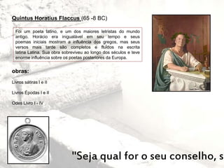 Quintus Horatius Flaccus (65 -8 BC)
"Seja qual for o seu conselho, se
Foi um poeta latino, e um dos maiores letristas do mundo
antigo. Horácio era inigualável em seu tempo e seus
poemas iniciais mostram a influência dos gregos, mas seus
versos mais tarde são completos e fluidos na escrita
latina Latina. Sua obra sobreviveu ao longo dos séculos e teve
enorme influência sobre os poetas posteriores da Europa.
obras:
Livros sátiras I e II
Livros Épodas I e II
Odes Livro I - IV
 